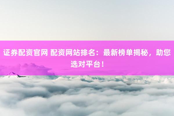 证券配资官网 配资网站排名：最新榜单揭秘，助您选对平台！