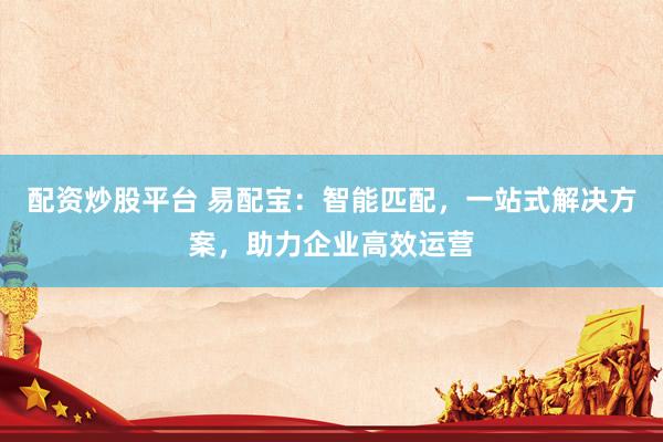 配资炒股平台 易配宝：智能匹配，一站式解决方案，助力企业高效运营