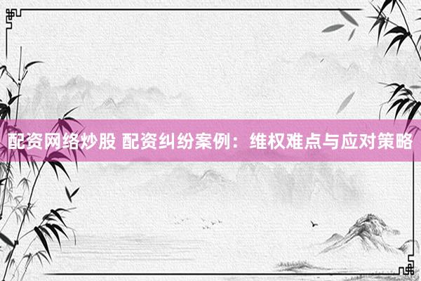 配资网络炒股 配资纠纷案例：维权难点与应对策略