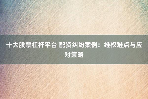十大股票杠杆平台 配资纠纷案例：维权难点与应对策略