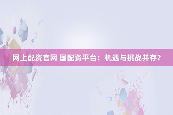 网上配资官网 国配资平台：机遇与挑战并存？