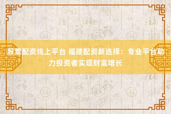 股票配资线上平台 福建配资新选择：专业平台助力投资者实现财富增长