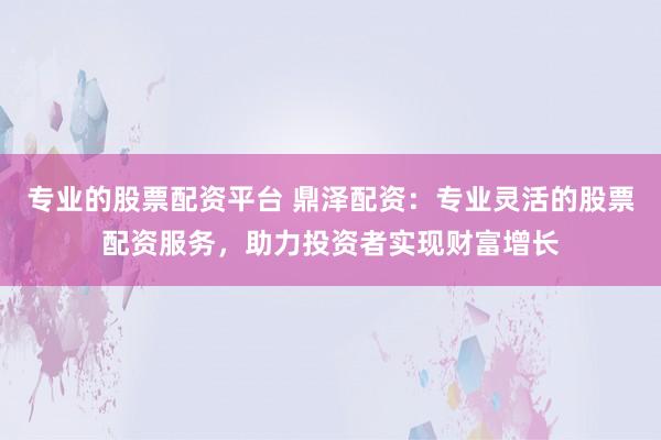 专业的股票配资平台 鼎泽配资：专业灵活的股票配资服务，助力投资者实现财富增长