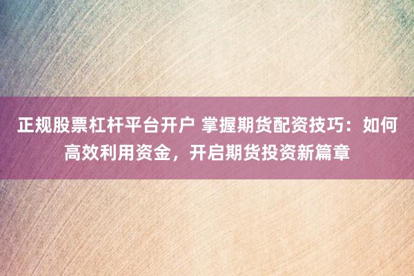 正规股票杠杆平台开户 掌握期货配资技巧：如何高效利用资金，开启期货投资新篇章