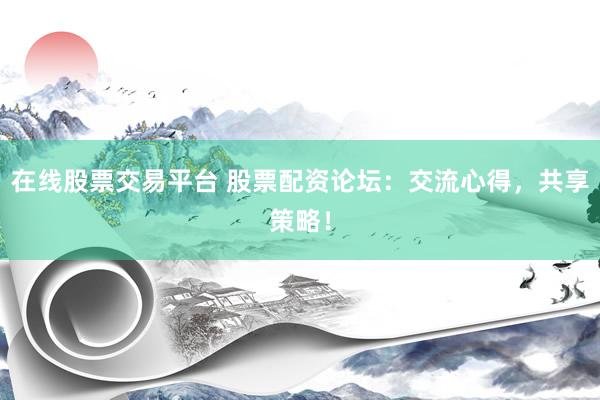 在线股票交易平台 股票配资论坛：交流心得，共享策略！