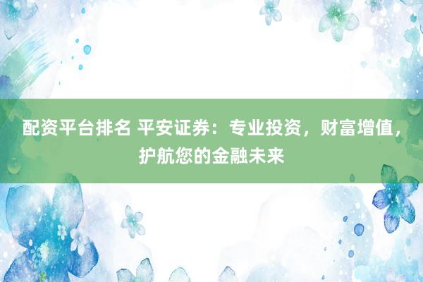 配资平台排名 平安证券：专业投资，财富增值，护航您的金融未来