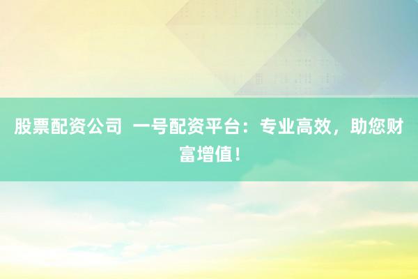 股票配资公司  一号配资平台：专业高效，助您财富增值！