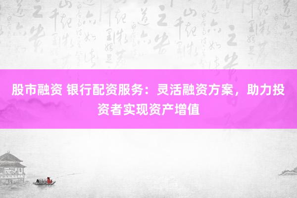 股市融资 银行配资服务：灵活融资方案，助力投资者实现资产增值