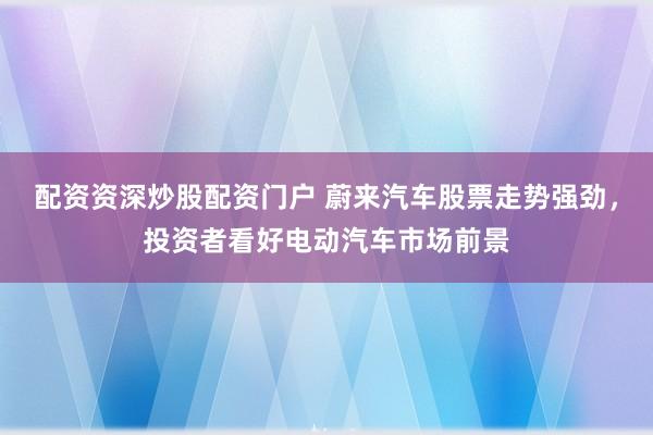 配资资深炒股配资门户 蔚来汽车股票走势强劲，投资者看好电动汽车市场前景