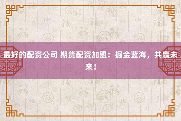 最好的配资公司 期货配资加盟：掘金蓝海，共赢未来！