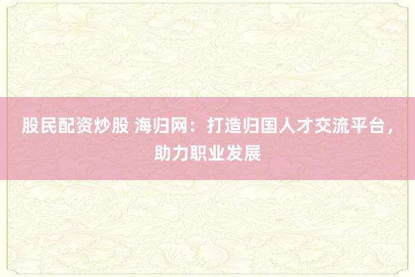 股民配资炒股 海归网：打造归国人才交流平台，助力职业发展
