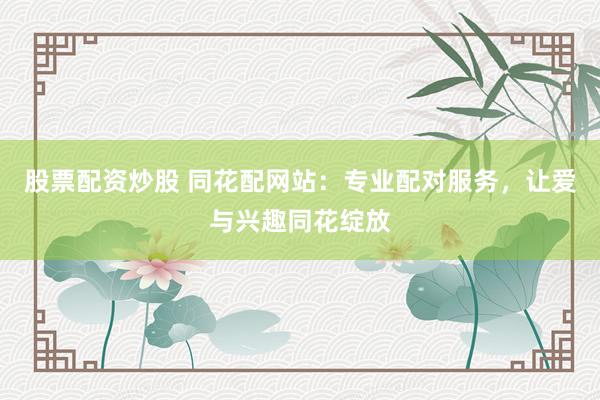 股票配资炒股 同花配网站：专业配对服务，让爱与兴趣同花绽放