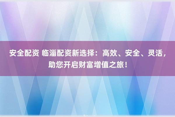 安全配资 临淄配资新选择：高效、安全、灵活，助您开启财富增值之旅！