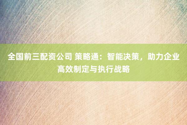 全国前三配资公司 策略通：智能决策，助力企业高效制定与执行战略