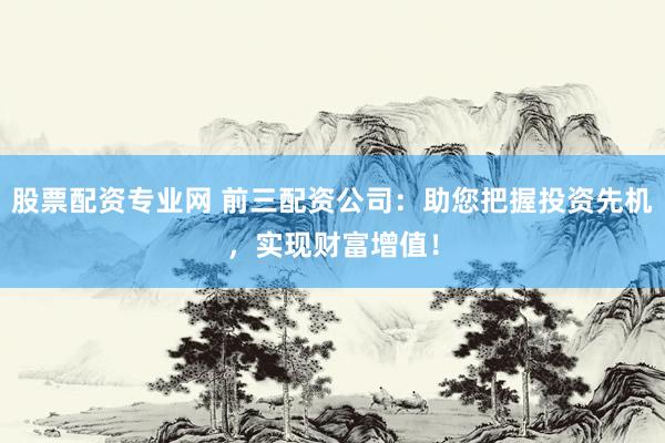股票配资专业网 前三配资公司：助您把握投资先机，实现财富增值！