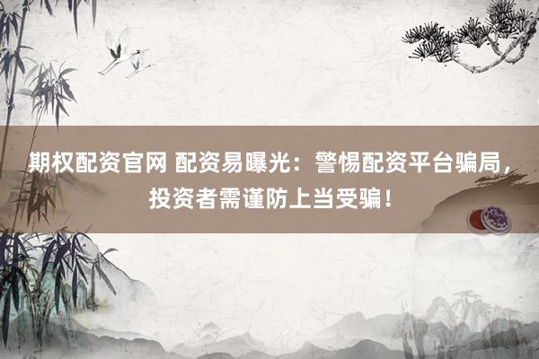 期权配资官网 配资易曝光：警惕配资平台骗局，投资者需谨防上当受骗！