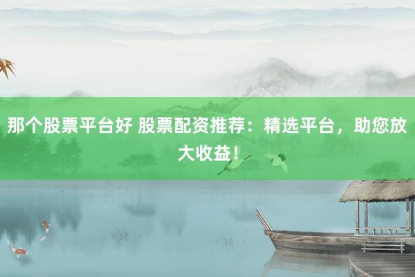 那个股票平台好 股票配资推荐：精选平台，助您放大收益！