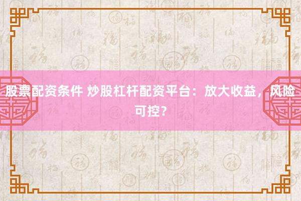 股票配资条件 炒股杠杆配资平台：放大收益，风险可控？