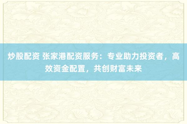 炒股配资 张家港配资服务：专业助力投资者，高效资金配置，共创财富未来