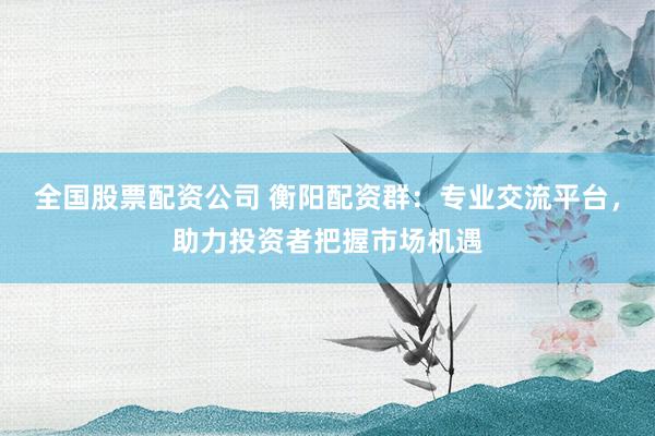 全国股票配资公司 衡阳配资群：专业交流平台，助力投资者把握市场机遇