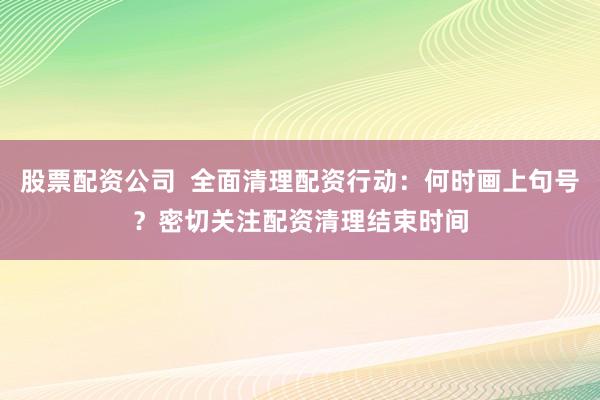 股票配资公司  全面清理配资行动：何时画上句号？密切关注配资清理结束时间