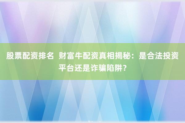 股票配资排名  财富牛配资真相揭秘：是合法投资平台还是诈骗陷阱？