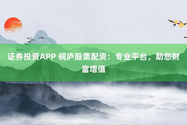证券投资APP 桐庐股票配资：专业平台，助您财富增值