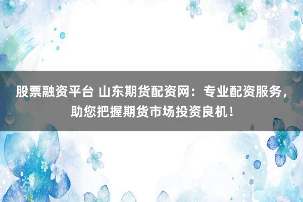 股票融资平台 山东期货配资网：专业配资服务，助您把握期货市场投资良机！
