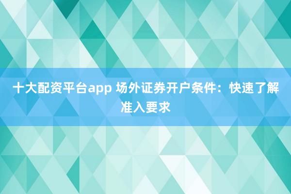 十大配资平台app 场外证券开户条件：快速了解准入要求