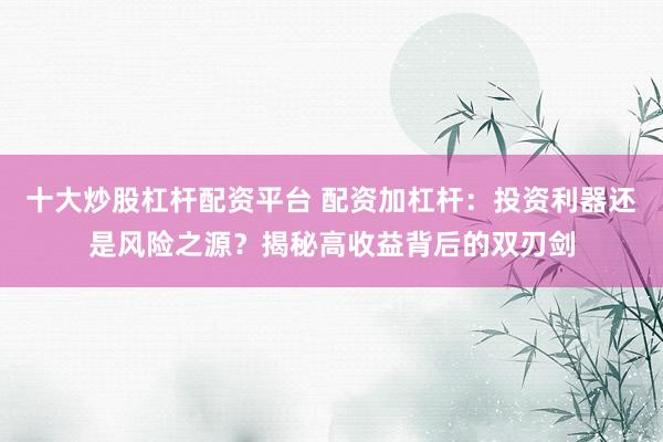 十大炒股杠杆配资平台 配资加杠杆：投资利器还是风险之源？揭秘高收益背后的双刃剑