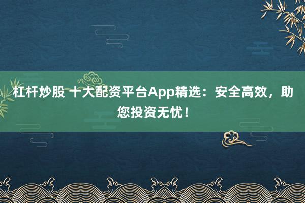 杠杆炒股 十大配资平台App精选：安全高效，助您投资无忧！