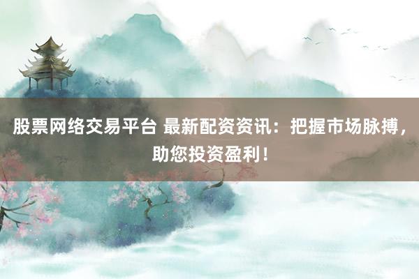 股票网络交易平台 最新配资资讯：把握市场脉搏，助您投资盈利！