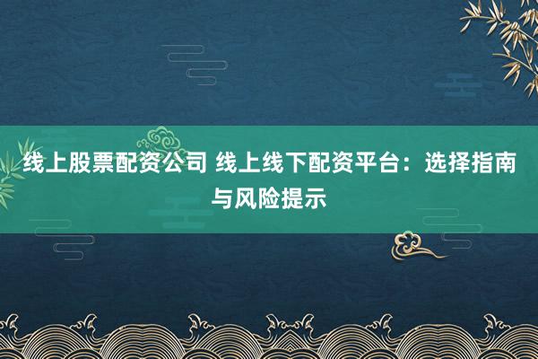 线上股票配资公司 线上线下配资平台：选择指南与风险提示