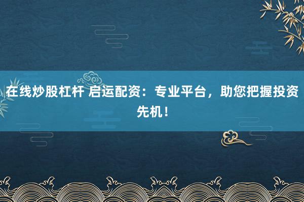 在线炒股杠杆 启运配资：专业平台，助您把握投资先机！