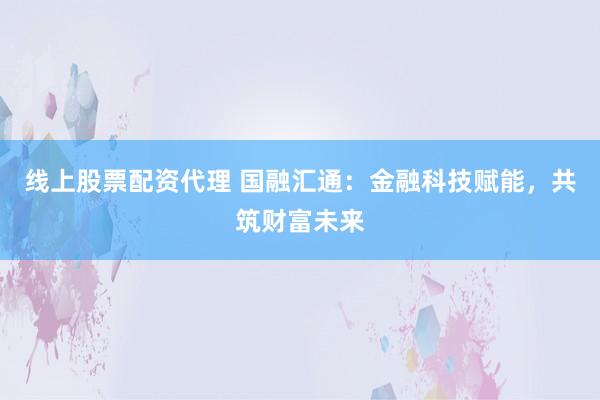 线上股票配资代理 国融汇通：金融科技赋能，共筑财富未来