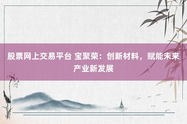 股票网上交易平台 宝聚荣：创新材料，赋能未来产业新发展