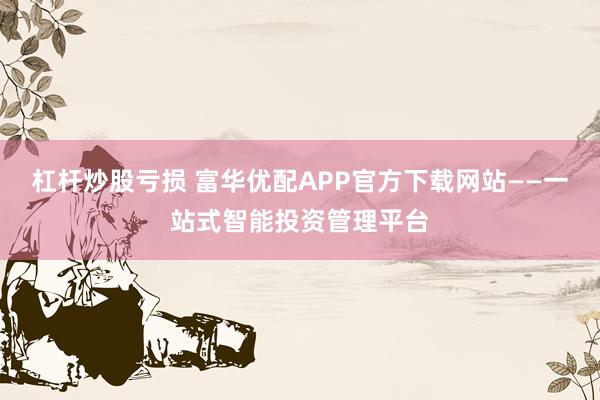 杠杆炒股亏损 富华优配APP官方下载网站——一站式智能投资管理平台