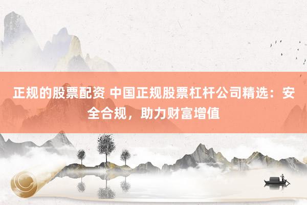 正规的股票配资 中国正规股票杠杆公司精选：安全合规，助力财富增值
