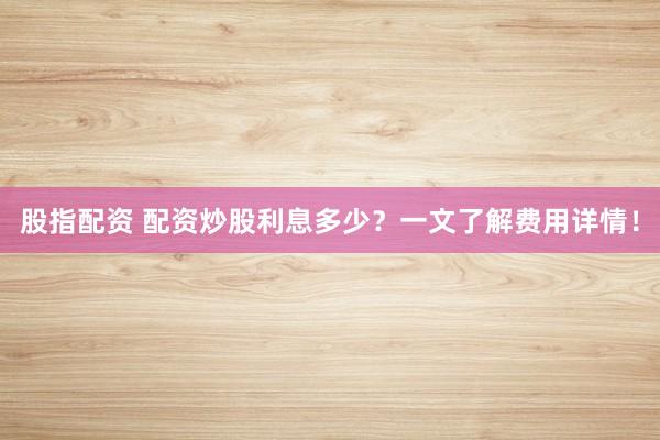 股指配资 配资炒股利息多少？一文了解费用详情！