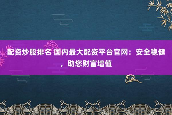 配资炒股排名 国内最大配资平台官网：安全稳健，助您财富增值