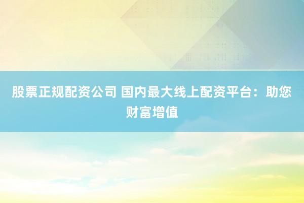 股票正规配资公司 国内最大线上配资平台：助您财富增值