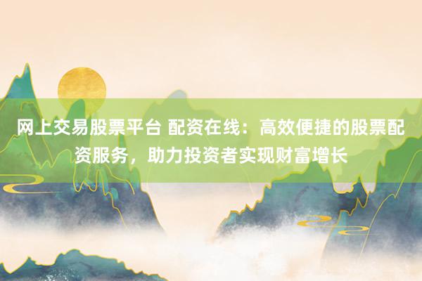 网上交易股票平台 配资在线：高效便捷的股票配资服务，助力投资者实现财富增长