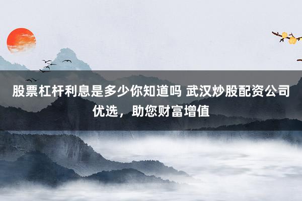 股票杠杆利息是多少你知道吗 武汉炒股配资公司优选，助您财富增值
