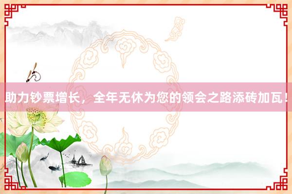 助力钞票增长，全年无休为您的领会之路添砖加瓦！