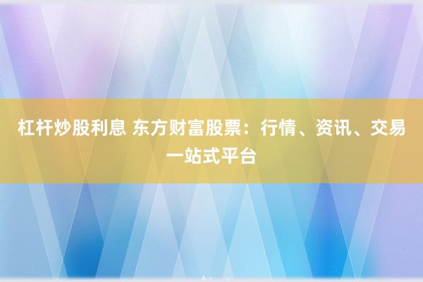 杠杆炒股利息 东方财富股票：行情、资讯、交易一站式平台