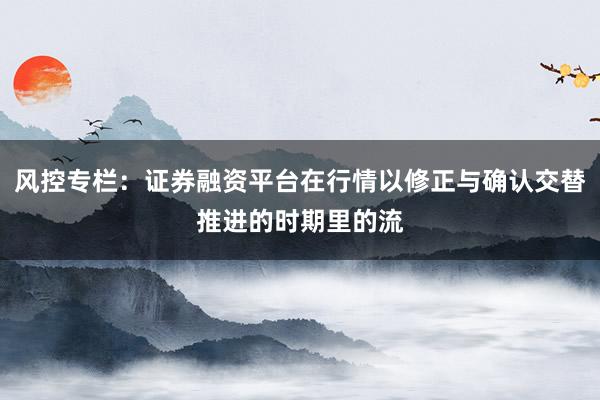 风控专栏：证券融资平台在行情以修正与确认交替推进的时期里的流