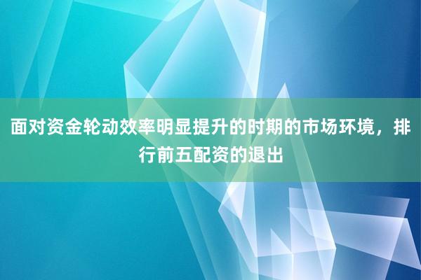 面对资金轮动效率明显提升的时期的市场环境，排行前五配资的退出