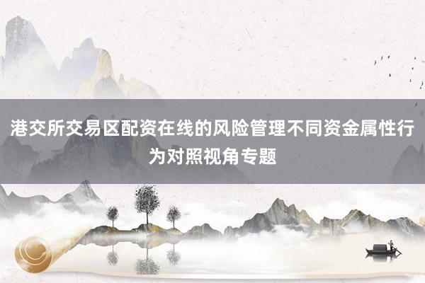 港交所交易区配资在线的风险管理不同资金属性行为对照视角专题