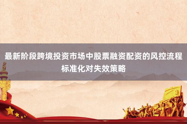 最新阶段跨境投资市场中股票融资配资的风控流程标准化对失效策略