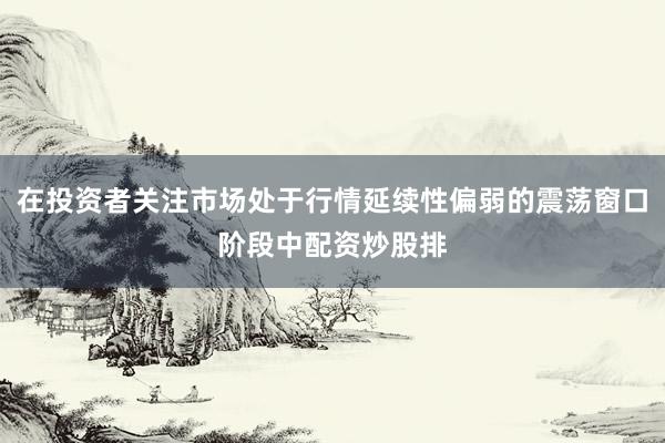 在投资者关注市场处于行情延续性偏弱的震荡窗口阶段中配资炒股排